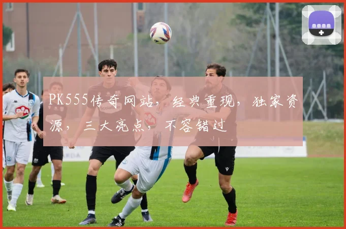 PK555传奇网站，经典重现，独家资源，三大亮点，不容错过